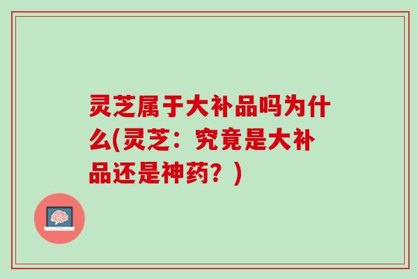 灵芝属于大补品吗为什么(灵芝：究竟是大补品还是神药？)