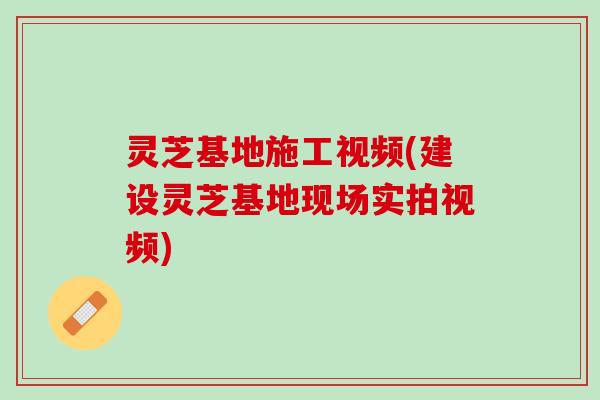 灵芝基地施工视频(建设灵芝基地现场实拍视频)