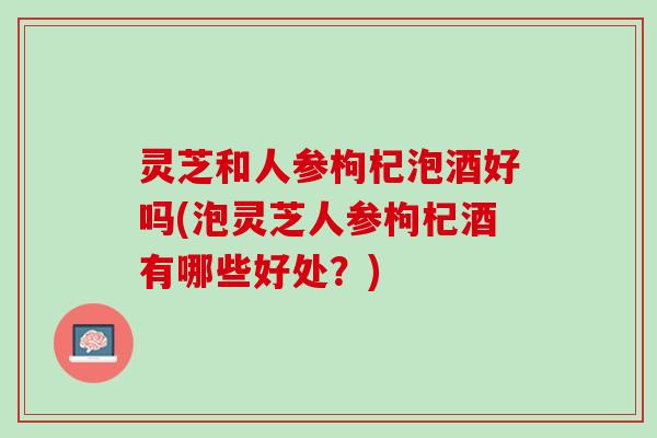 灵芝和人参枸杞泡酒好吗(泡灵芝人参枸杞酒有哪些好处？)