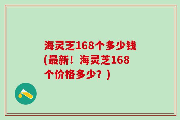 海灵芝168个多少钱(最新！海灵芝168个价格多少？)