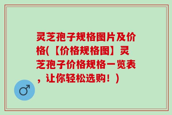 灵芝孢子规格图片及价格(【价格规格图】灵芝孢子价格规格一览表，让你轻松选购！)