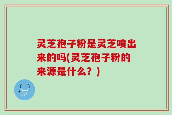 灵芝孢子粉是灵芝喷出来的吗(灵芝孢子粉的来源是什么？)