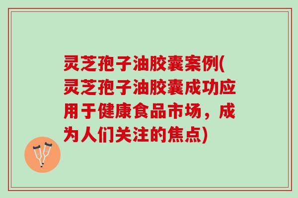 灵芝孢子油胶囊案例(灵芝孢子油胶囊成功应用于健康食品市场，成为人们关注的焦点)