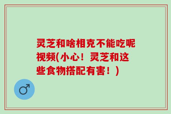 灵芝和啥相克不能吃呢视频(小心！灵芝和这些食物搭配有害！)