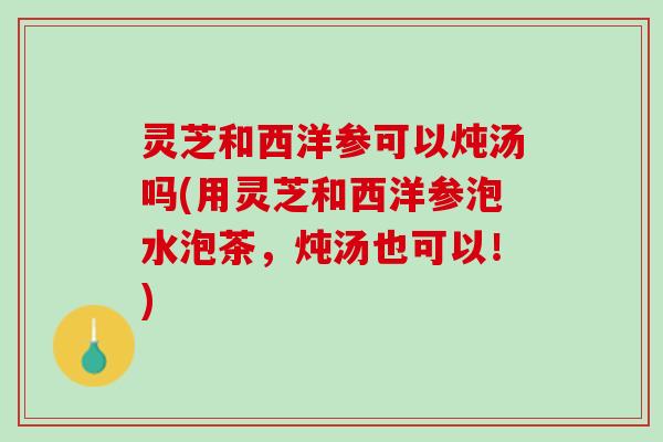 灵芝和西洋参可以炖汤吗(用灵芝和西洋参泡水泡茶，炖汤也可以！)