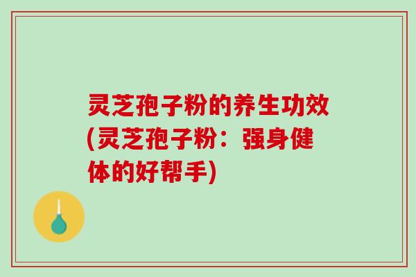 灵芝孢子粉的养生功效(灵芝孢子粉：强身健体的好帮手)