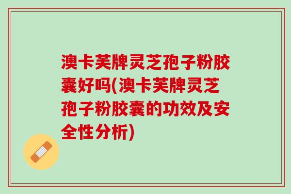 澳卡芙牌灵芝孢子粉胶囊好吗(澳卡芙牌灵芝孢子粉胶囊的功效及安全性分析)