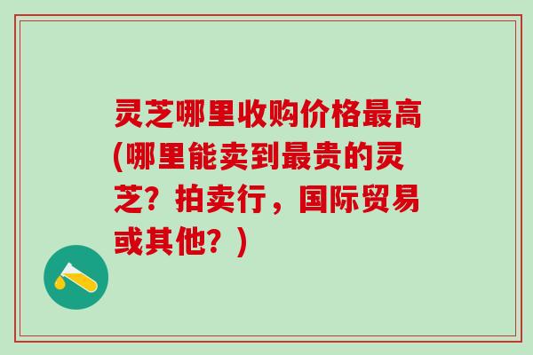 灵芝哪里收购价格最高(哪里能卖到最贵的灵芝？拍卖行，国际贸易或其他？)