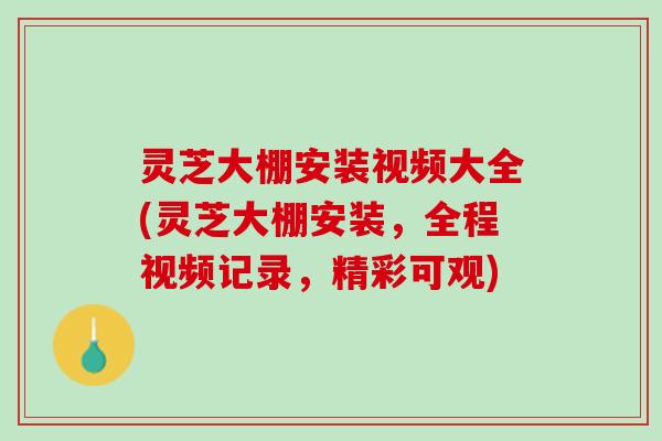 灵芝大棚安装视频大全(灵芝大棚安装，全程视频记录，精彩可观)