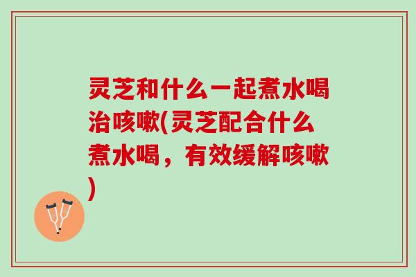 灵芝和什么一起煮水喝治咳嗽(灵芝配合什么煮水喝，有效缓解咳嗽)