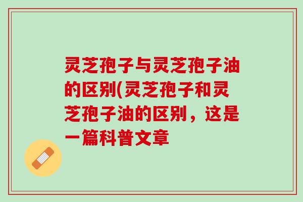 灵芝孢子与灵芝孢子油的区别(灵芝孢子和灵芝孢子油的区别，这是一篇科普文章