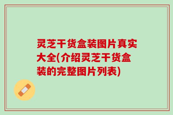 灵芝干货盒装图片真实大全(介绍灵芝干货盒装的完整图片列表)