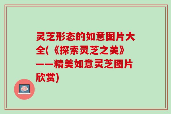 灵芝形态的如意图片大全(《探索灵芝之美》——精美如意灵芝图片欣赏)