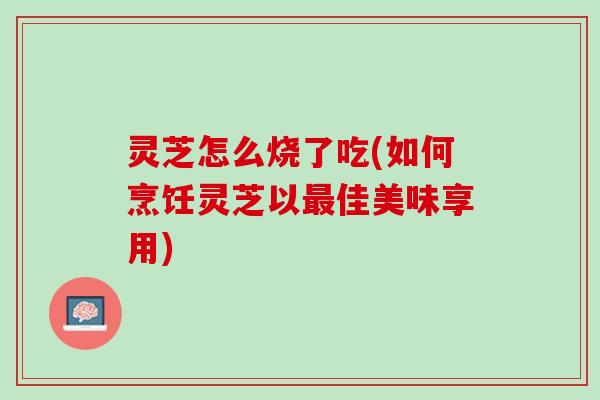 灵芝怎么烧了吃(如何烹饪灵芝以最佳美味享用)