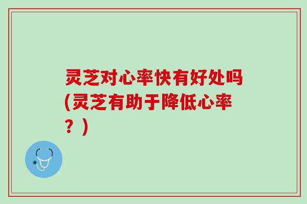 灵芝对心率快有好处吗(灵芝有助于降低心率?) 灵芝对心率快有好处吗(灵芝有助于降低心率?)