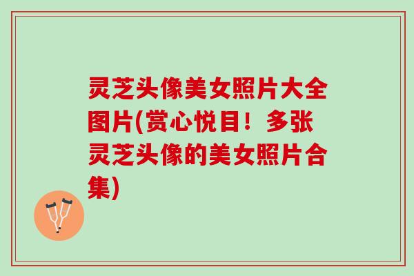 灵芝头像美女照片大全图片(赏心悦目！多张灵芝头像的美女照片合集)