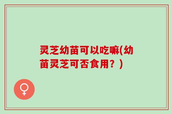 灵芝幼苗可以吃嘛(幼苗灵芝可否食用？)