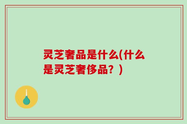 灵芝奢品是什么(什么是灵芝奢侈品？)