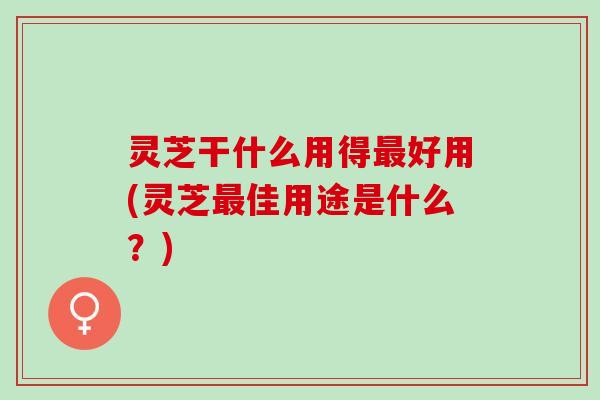灵芝干什么用得好用(灵芝佳用途是什么？)