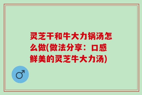 灵芝干和牛大力锅汤怎么做(做法分享：口感鲜美的灵芝牛大力汤)