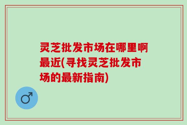 灵芝批发市场在哪里啊最近(寻找灵芝批发市场的最新指南)