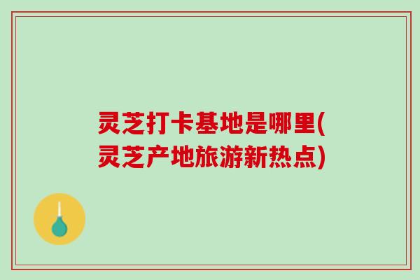 灵芝打卡基地是哪里(灵芝产地旅游新热点)