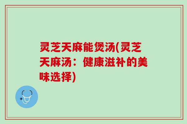 灵芝天麻能煲汤(灵芝天麻汤：健康滋补的美味选择)