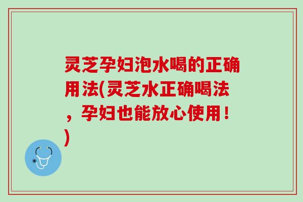 灵芝孕妇泡水喝的正确用法(灵芝水正确喝法,孕妇也能放心使用!) 灵芝孕妇泡水喝的正确用法(灵芝水正确喝法,孕妇也能放心使用!)