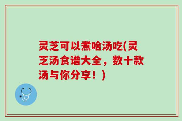 灵芝可以煮啥汤吃(灵芝汤食谱大全，数十款汤与你分享！)