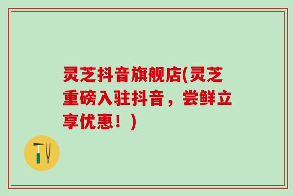 灵芝抖音旗舰店(灵芝重磅入驻抖音，尝鲜立享优惠！)
