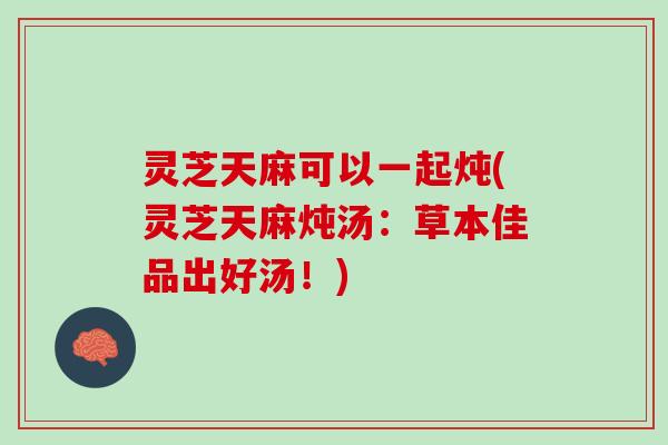 灵芝天麻可以一起炖(灵芝天麻炖汤：草本佳品出好汤！)