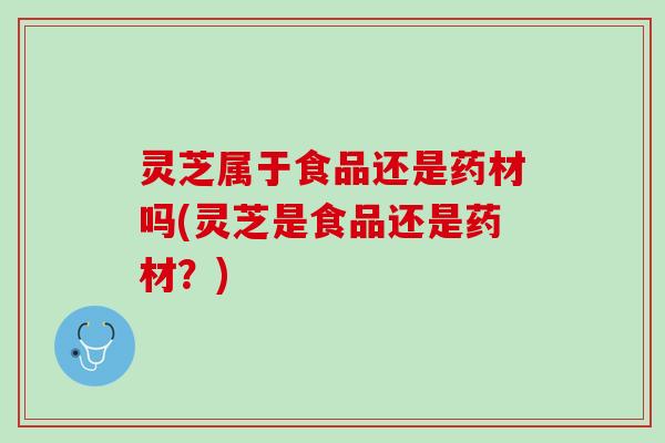 灵芝属于食品还是药材吗(灵芝是食品还是药材？)