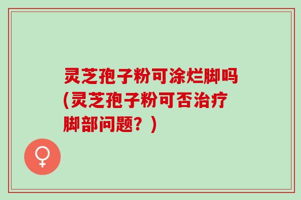 灵芝孢子粉可涂烂脚吗(灵芝孢子粉可否治疗脚部问题？)