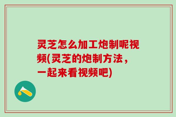 灵芝怎么加工炮制呢视频(灵芝的炮制方法，一起来看视频吧)