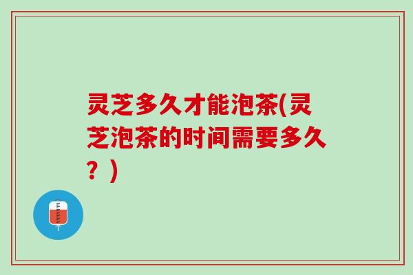 灵芝多久才能泡茶(灵芝泡茶的时间需要多久？)
