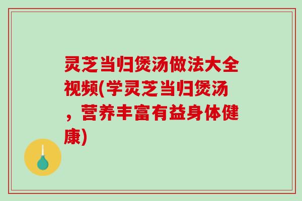灵芝当归煲汤做法大全视频(学灵芝当归煲汤，营养丰富有益身体健康)