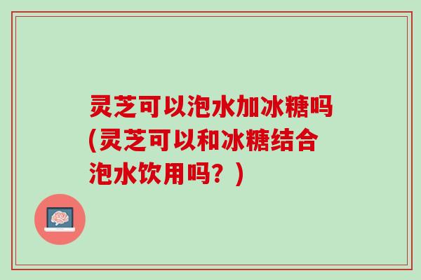 灵芝可以泡水加冰糖吗(灵芝可以和冰糖结合泡水饮用吗？)