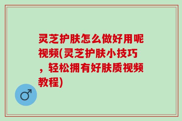 灵芝护肤怎么做好用呢视频(灵芝护肤小技巧，轻松拥有好肤质视频教程)