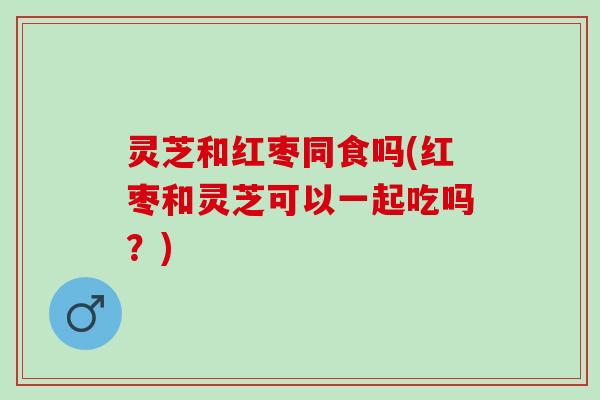 灵芝和红枣同食吗(红枣和灵芝可以一起吃吗？)