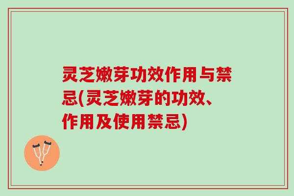 灵芝嫩芽功效作用与禁忌(灵芝嫩芽的功效、作用及使用禁忌)