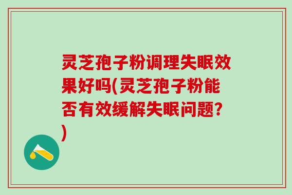 灵芝孢子粉调理失眠效果好吗(灵芝孢子粉能否有效缓解失眠问题？)