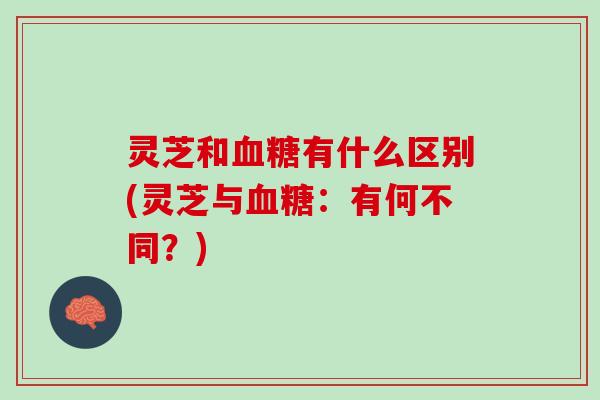 灵芝和血糖有什么区别(灵芝与血糖：有何不同？)