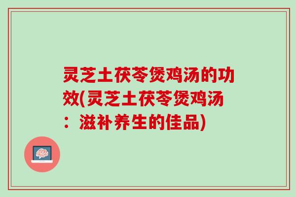 灵芝土茯苓煲鸡汤的功效(灵芝土茯苓煲鸡汤：滋补养生的佳品)