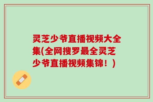 灵芝少爷直播视频大全集(全网搜罗全灵芝少爷直播视频集锦!) 灵芝少爷直播视频大全集(全网搜罗全灵芝少爷直播视频集锦!)