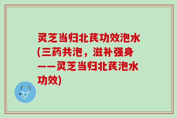 灵芝当归北芪功效泡水(三药共泡，滋补强身——灵芝当归北芪泡水功效)