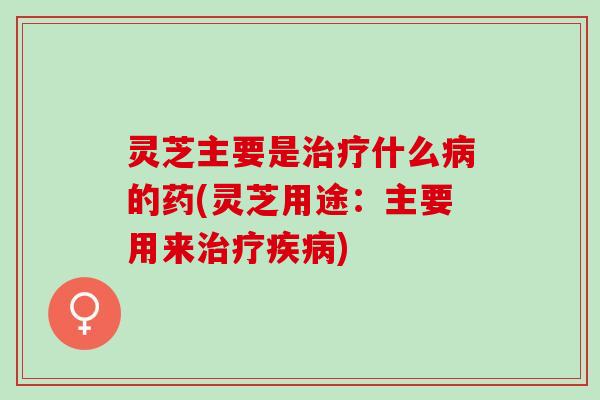 灵芝主要是治疗什么病的药(灵芝用途：主要用来治疗疾病)
