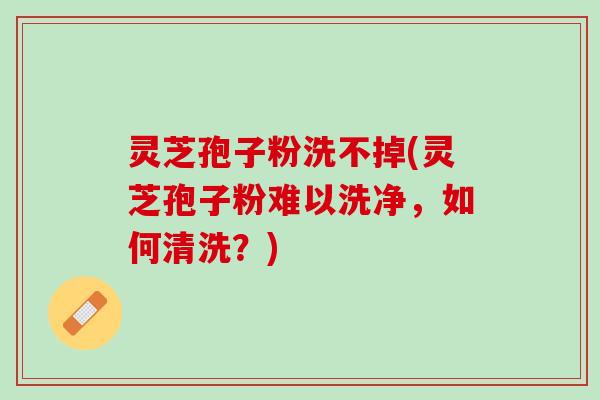 灵芝孢子粉洗不掉(灵芝孢子粉难以洗净，如何清洗？)