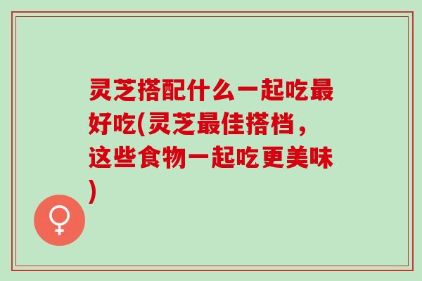 灵芝搭配什么一起吃最好吃(灵芝最佳搭档，这些食物一起吃更美味)