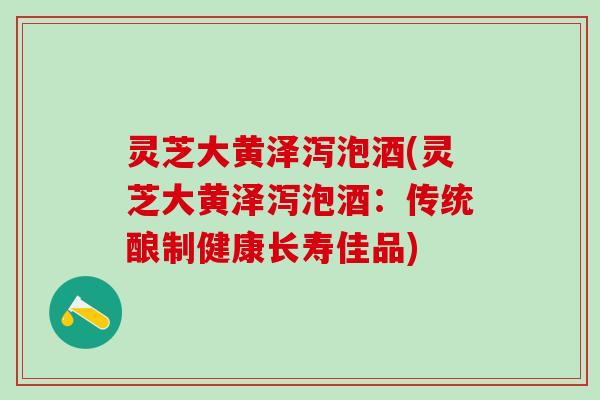 灵芝大黄泽泻泡酒(灵芝大黄泽泻泡酒:传统酿制健康长寿佳品) 灵芝大黄泽泻泡酒(灵芝大黄泽泻泡酒:传统酿制健康长寿佳品)