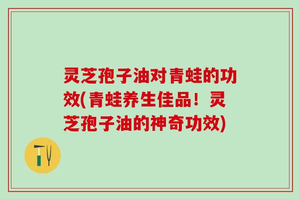 灵芝孢子油对青蛙的功效(青蛙养生佳品！灵芝孢子油的神奇功效)